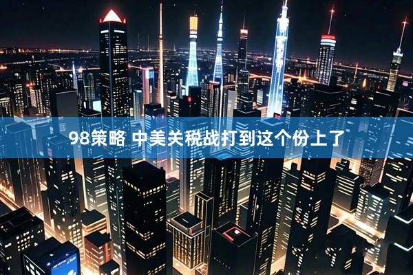 98策略 中美关税战打到这个份上了