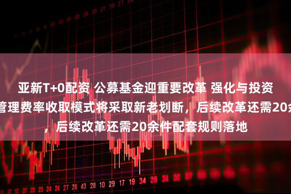 亚新T+0配资 公募基金迎重要改革 强化与投资者利益绑定 浮动管理费率收取模式将采取新老划断，后续改革还需20余件配套规则落地