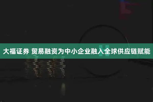 大福证券 贸易融资为中小企业融入全球供应链赋能