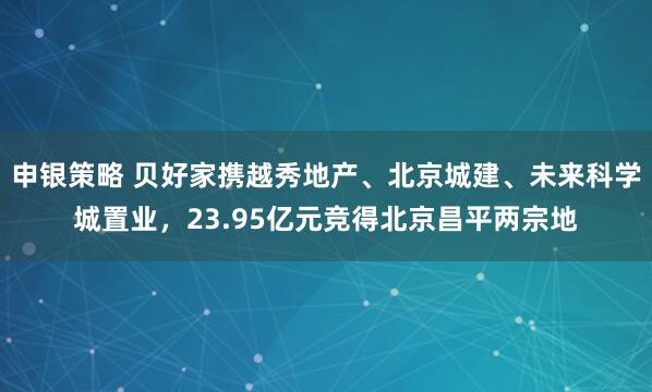 申银策略 贝好家携越秀地产、北京城建、未来科学城置业，23.95亿元竞得北京昌平两宗地
