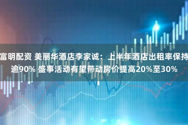 富明配资 美丽华酒店李家诚：上半年酒店出租率保持逾90% 盛事活动有望带动房价提高20%至30%