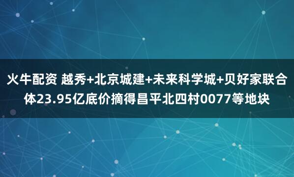 火牛配资 越秀+北京城建+未来科学城+贝好家联合体23.95亿底价摘得昌平北四村0077等地块