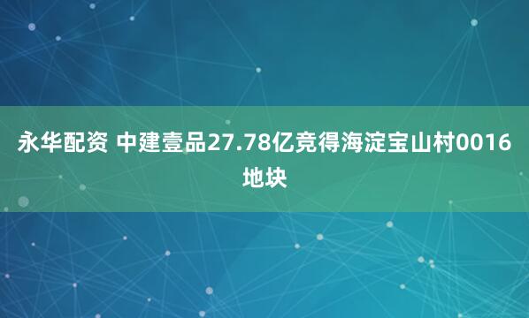 永华配资 中建壹品27.78亿竞得海淀宝山村0016地块