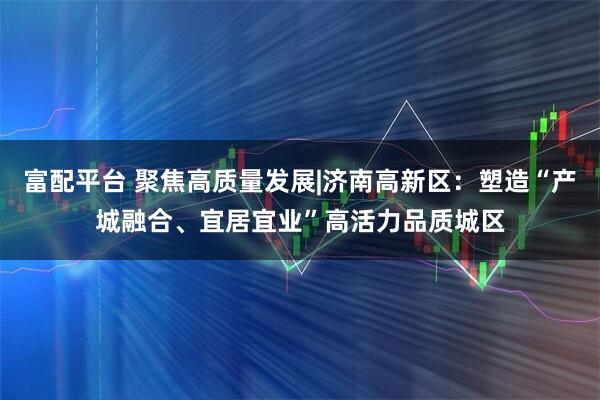 富配平台 聚焦高质量发展|济南高新区：塑造“产城融合、宜居宜业”高活力品质城区