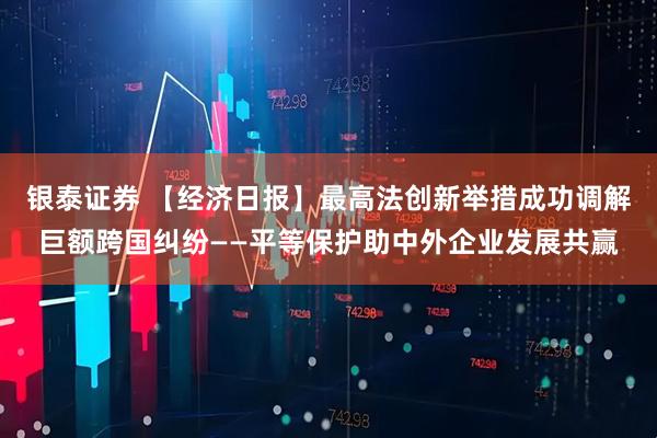 银泰证券 【经济日报】最高法创新举措成功调解巨额跨国纠纷——平等保护助中外企业发展共赢