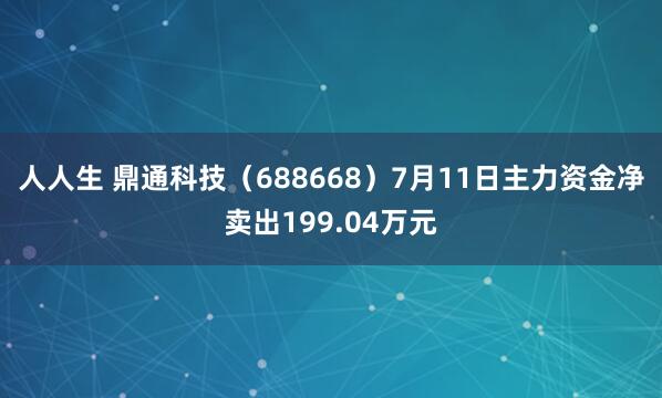 人人生 鼎通科技（688668）7月11日主力资金净卖出199.04万元