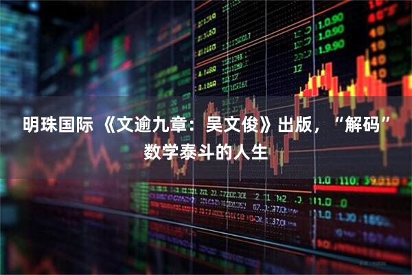 明珠国际 《文逾九章：吴文俊》出版，“解码”数学泰斗的人生