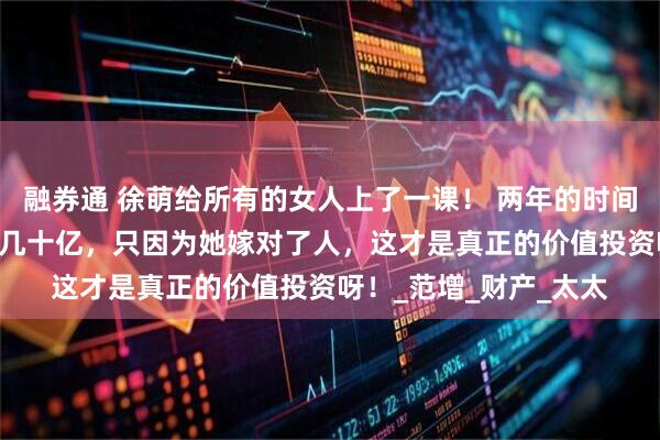 融券通 徐萌给所有的女人上了一课！ 两年的时间， 从一无所有到身价几十亿，只因为她嫁对了人，这才是真正的价值投资呀！_范增_财产_太太