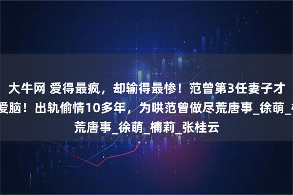 大牛网 爱得最疯，却输得最惨！范曾第3任妻子才是最大的恋爱脑！出轨偷情10多年，为哄范曾做尽荒唐事_徐萌_楠莉_张桂云