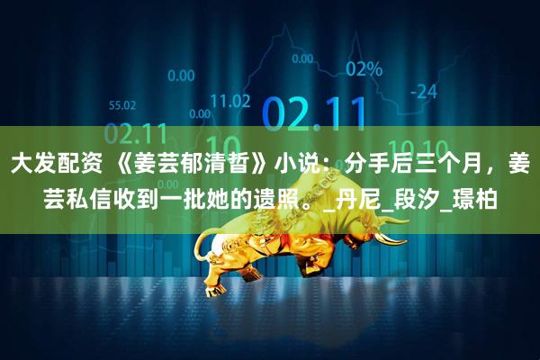 大发配资 《姜芸郁清晢》小说：分手后三个月，姜芸私信收到一批她的遗照。_丹尼_段汐_璟柏