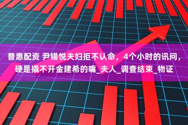 普惠配资 尹锡悦夫妇拒不认命，4个小时的讯问，硬是撬不开金建希的嘴_夫人_调查结束_物证
