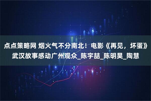 点点策略网 烟火气不分南北！电影《再见，坏蛋》武汉故事感动广州观众_陈宇喆_陈明昊_陶慧