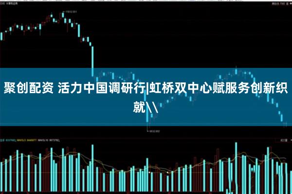 聚创配资 活力中国调研行|虹桥双中心赋服务创新织就\