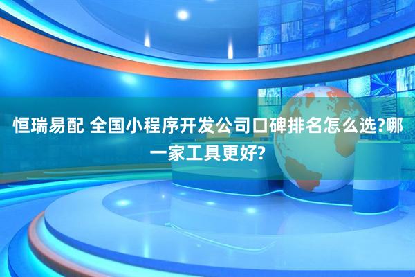 恒瑞易配 全国小程序开发公司口碑排名怎么选?哪一家工具更好?