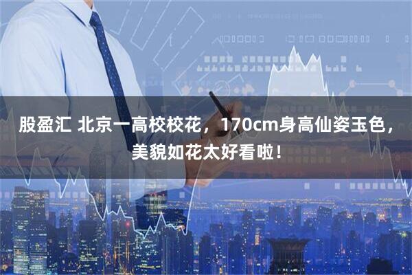 股盈汇 北京一高校校花，170cm身高仙姿玉色，美貌如花太好看啦！