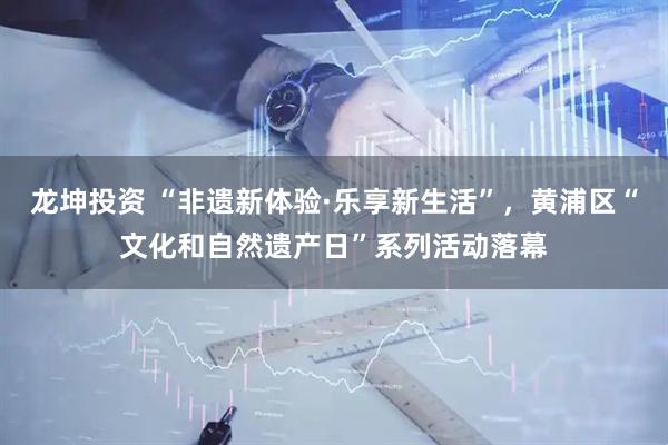 龙坤投资 “非遗新体验·乐享新生活”，黄浦区“文化和自然遗产日”系列活动落幕