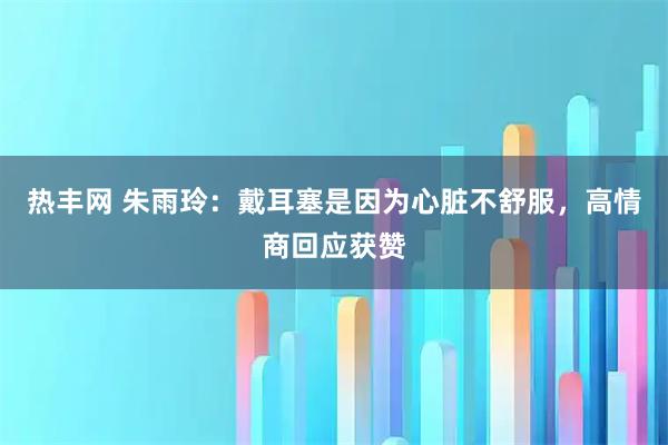 热丰网 朱雨玲：戴耳塞是因为心脏不舒服，高情商回应获赞