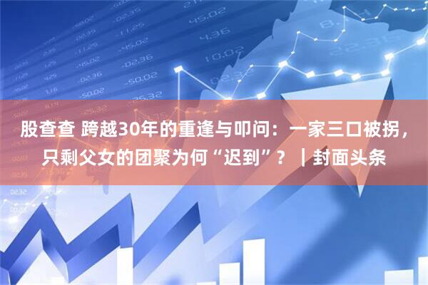 股查查 跨越30年的重逢与叩问：一家三口被拐，只剩父女的团聚为何“迟到”？｜封面头条