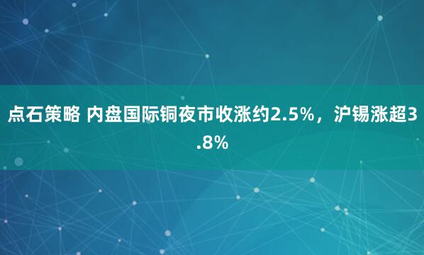 点石策略 内盘国际铜夜市收涨约2.5%，沪锡涨超3.8%