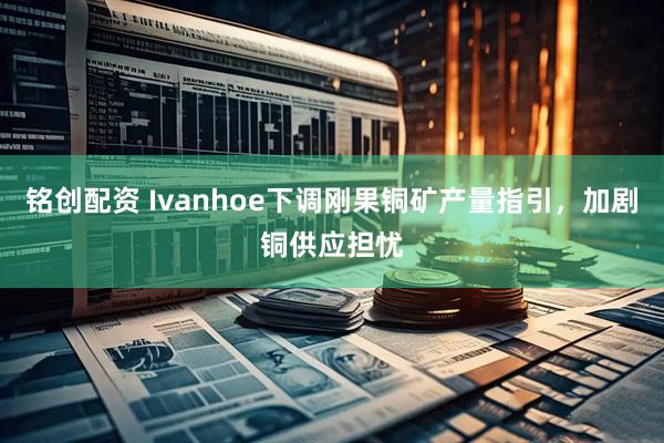 铭创配资 Ivanhoe下调刚果铜矿产量指引，加剧铜供应担忧