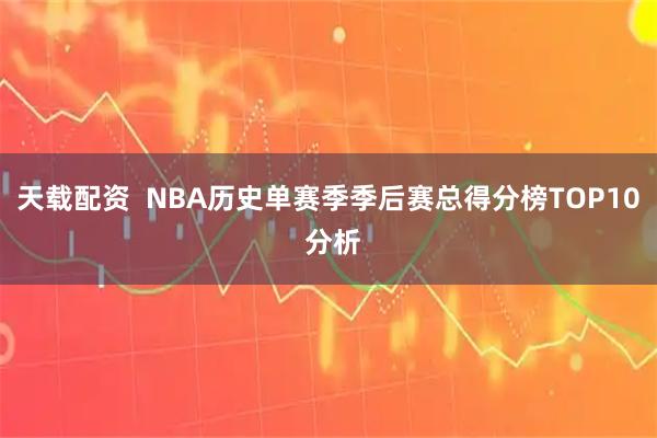天载配资  NBA历史单赛季季后赛总得分榜TOP10 分析