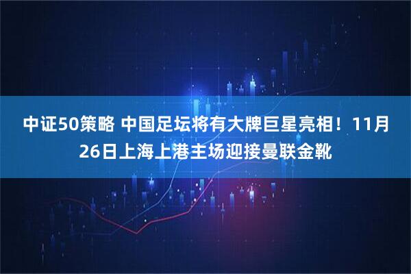 中证50策略 中国足坛将有大牌巨星亮相！11月26日上海上港主场迎接曼联金靴