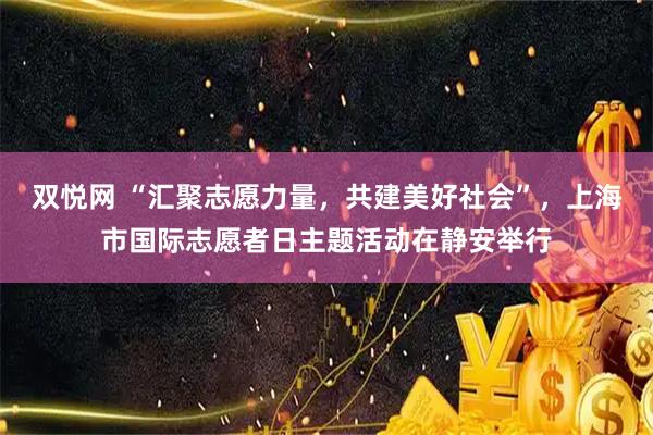 双悦网 “汇聚志愿力量，共建美好社会”，上海市国际志愿者日主题活动在静安举行