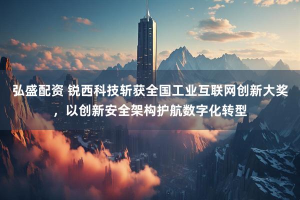 弘盛配资 锐西科技斩获全国工业互联网创新大奖，以创新安全架构护航数字化转型