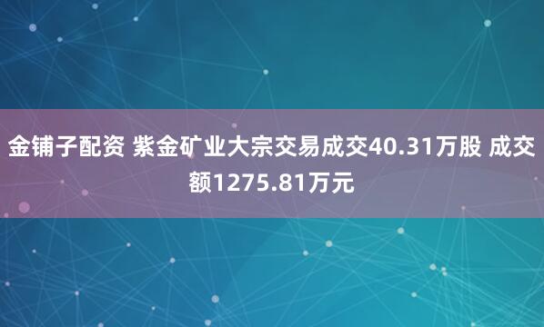 金铺子配资 紫金矿业大宗交易成交40.31万股 成交额1275.81万元
